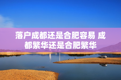 落户成都还是合肥容易 成都繁华还是合肥繁华