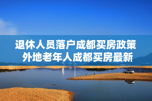 退休人员落户成都买房政策 外地老年人成都买房最新条件政策