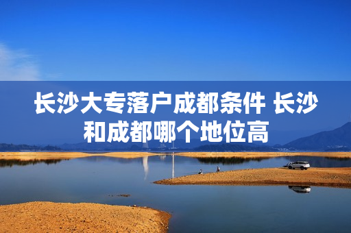 长沙大专落户成都条件 长沙和成都哪个地位高