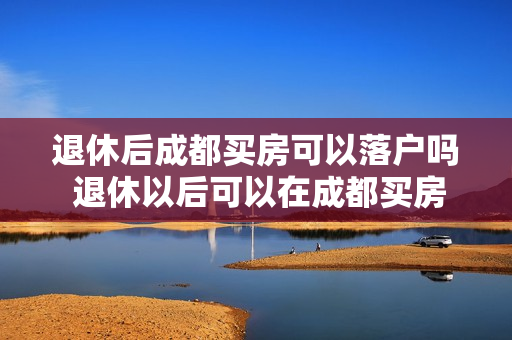 退休后成都买房可以落户吗 退休以后可以在成都买房吗户口不在成都