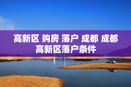 高新区 购房 落户 成都 成都高新区落户条件