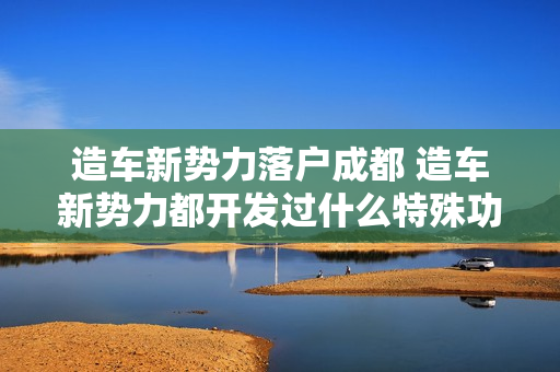 造车新势力落户成都 造车新势力都开发过什么特殊功能