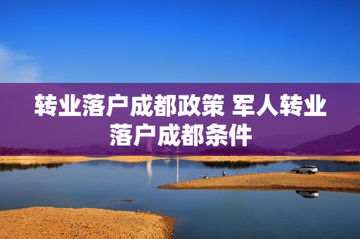 转业落户成都政策 军人转业落户成都条件