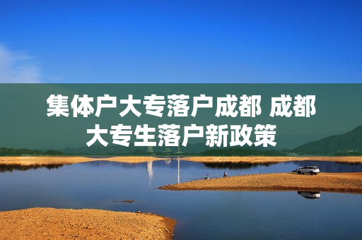 集体户大专落户成都 成都大专生落户新政策