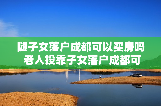 随子女落户成都可以买房吗 老人投靠子女落户成都可以买房吗政策2018