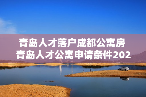 青岛人才落户成都公寓房 青岛人才公寓申请条件2023