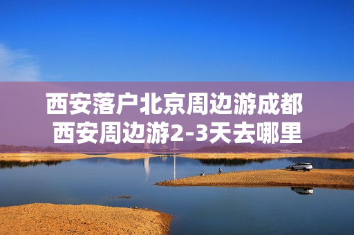 西安落户北京周边游成都 西安周边游2-3天去哪里