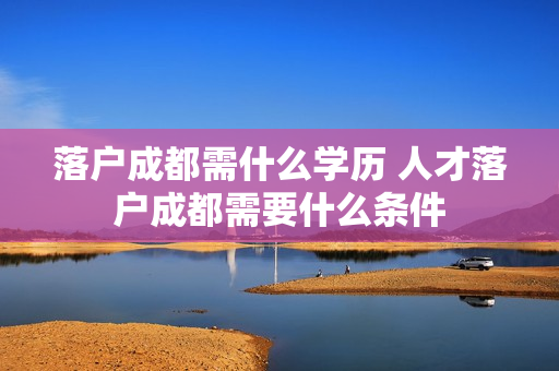落户成都需什么学历 人才落户成都需要什么条件