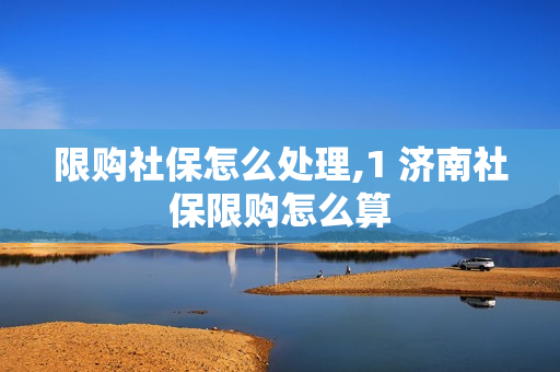 限购社保怎么处理,1 济南社保限购怎么算
