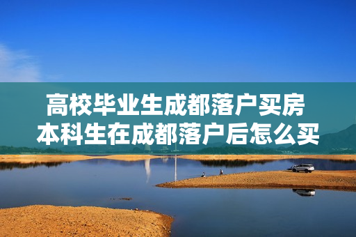 高校毕业生成都落户买房 本科生在成都落户后怎么买房
