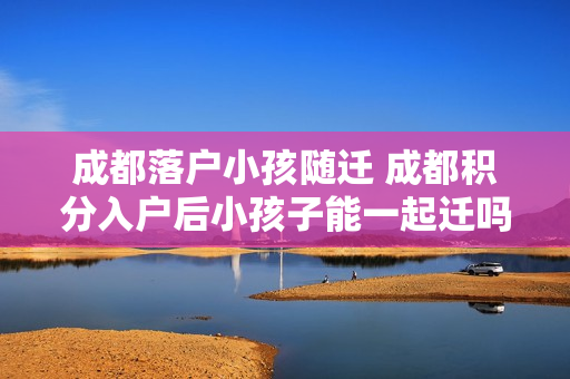 成都落户小孩随迁 成都积分入户后小孩子能一起迁吗