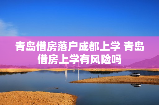 青岛借房落户成都上学 青岛借房上学有风险吗