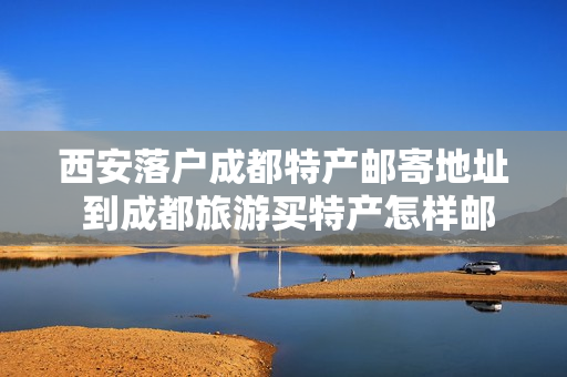 西安落户成都特产邮寄地址 到成都旅游买特产怎样邮寄