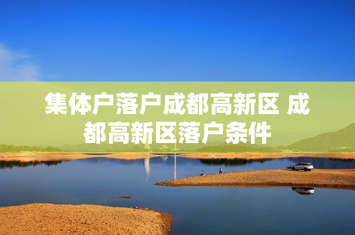 集体户落户成都高新区 成都高新区落户条件