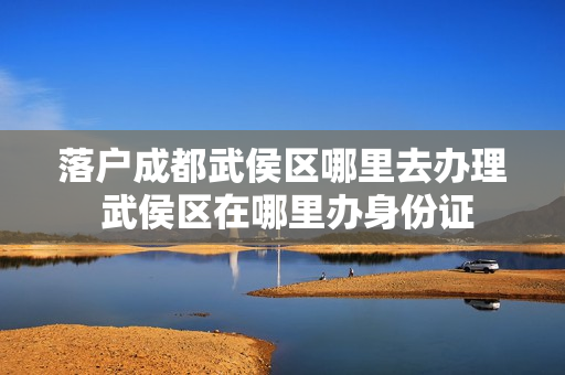 落户成都武侯区哪里去办理 武侯区在哪里办身份证