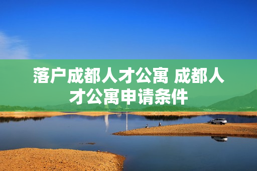 落户成都人才公寓 成都人才公寓申请条件