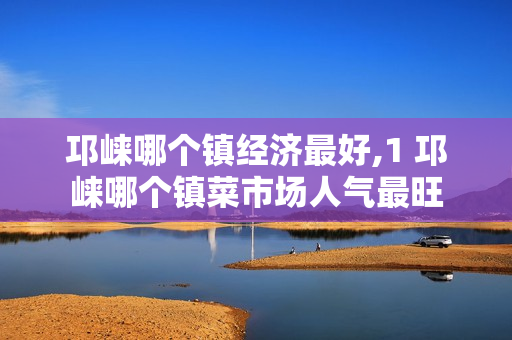 邛崃哪个镇经济最好,1 邛崃哪个镇菜市场人气最旺