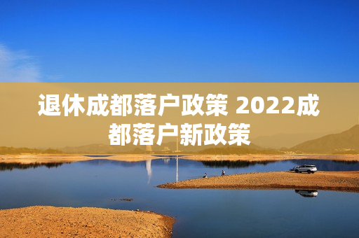 退休成都落户政策 2022成都落户新政策