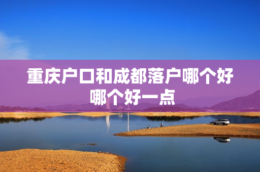重庆户口和成都落户哪个好 哪个好一点