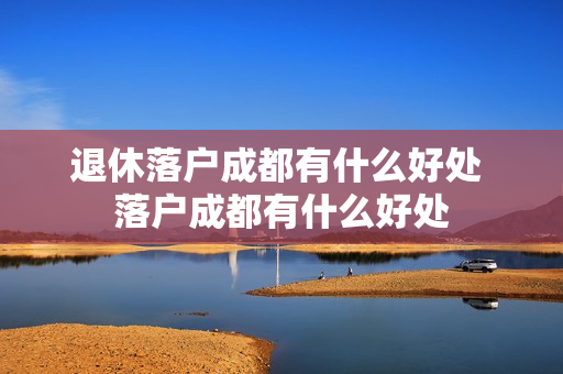 退休落户成都有什么好处 落户成都有什么好处