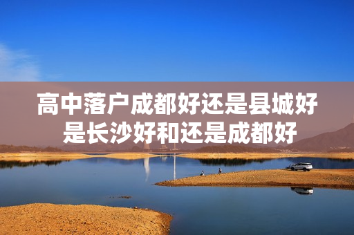 高中落户成都好还是县城好 是长沙好和还是成都好