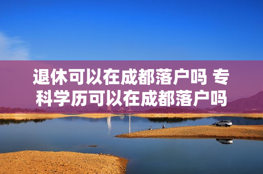 退休可以在成都落户吗 专科学历可以在成都落户吗
