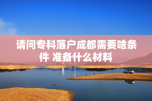请问专科落户成都需要啥条件 准备什么材料