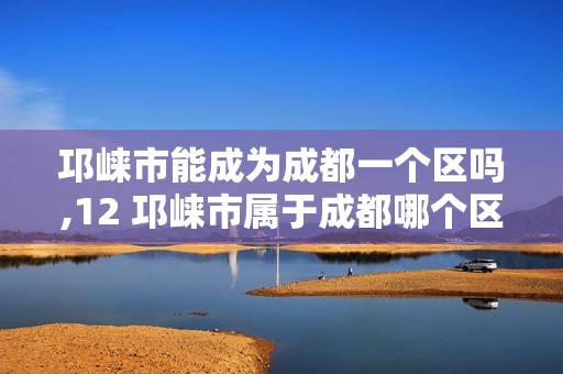 邛崃市能成为成都一个区吗,12 邛崃市属于成都哪个区