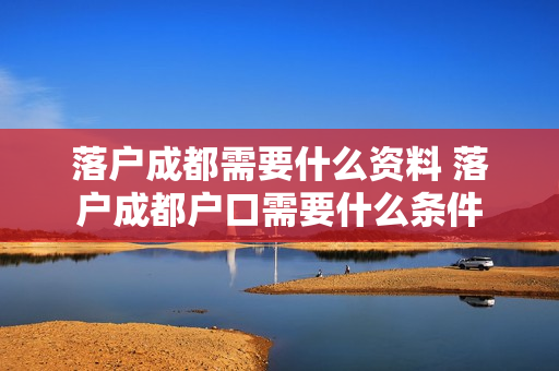 落户成都需要什么资料 落户成都户口需要什么条件