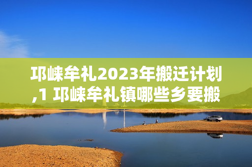 邛崃牟礼2023年搬迁计划,1 邛崃牟礼镇哪些乡要搬迁2022年