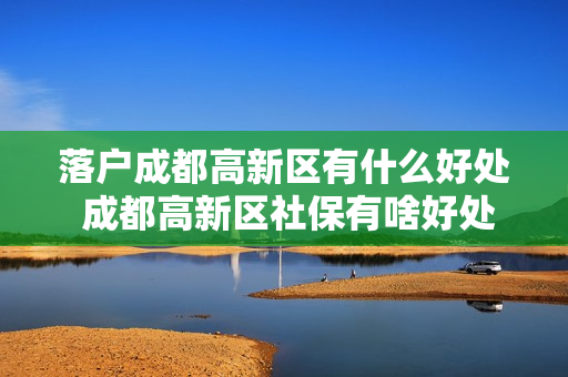 落户成都高新区有什么好处 成都高新区社保有啥好处