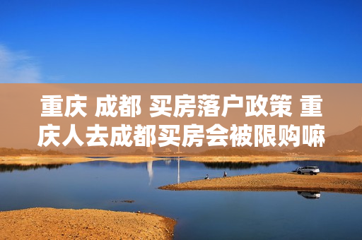 重庆 成都 买房落户政策 重庆人去成都买房会被限购嘛