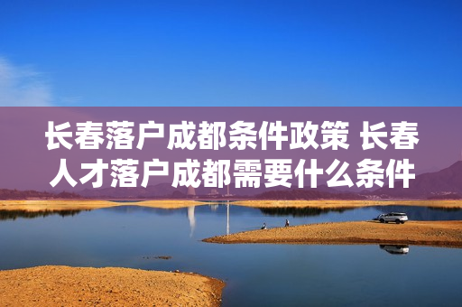 长春落户成都条件政策 长春人才落户成都需要什么条件
