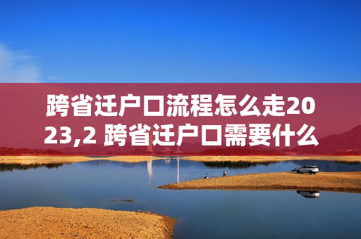 跨省迁户口流程怎么走2023,2 跨省迁户口需要什么证件和流程2023