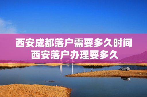 西安成都落户需要多久时间 西安落户办理要多久