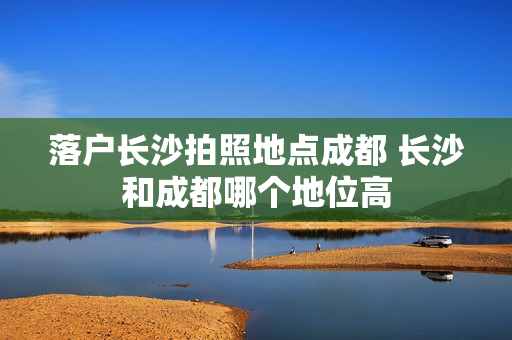 落户长沙拍照地点成都 长沙和成都哪个地位高