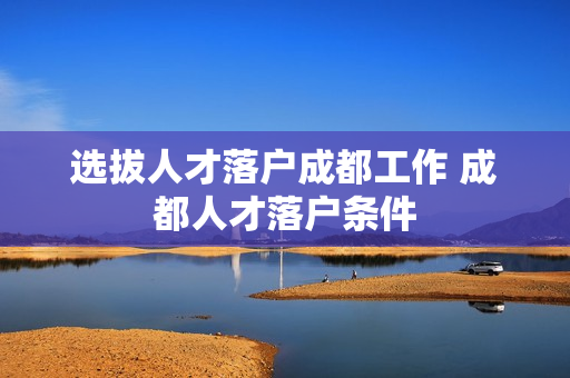 选拔人才落户成都工作 成都人才落户条件