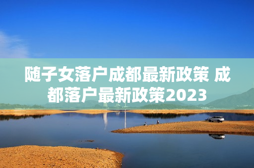随子女落户成都最新政策 成都落户最新政策2023