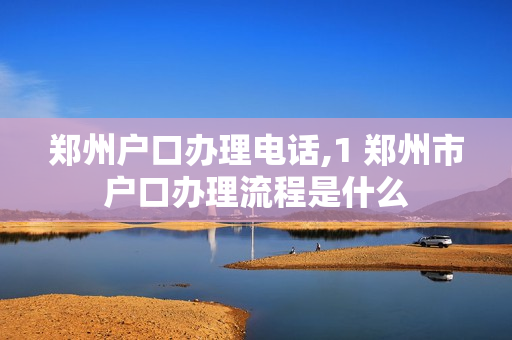 郑州户口办理电话,1 郑州市户口办理流程是什么