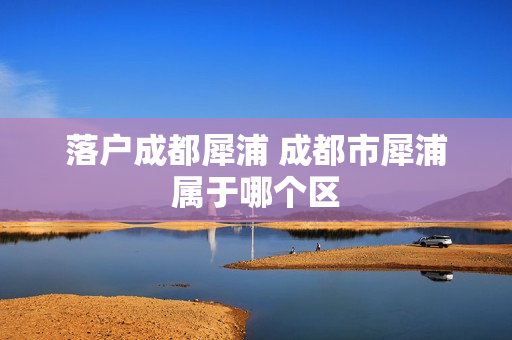 落户成都犀浦 成都市犀浦属于哪个区