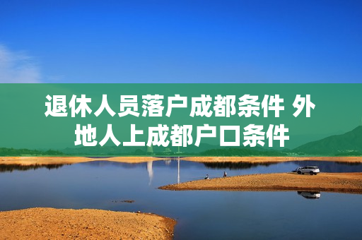退休人员落户成都条件 外地人上成都户口条件