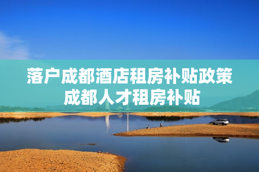 落户成都酒店租房补贴政策 成都人才租房补贴