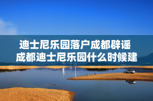 迪士尼乐园落户成都辟谣 成都迪士尼乐园什么时候建成
