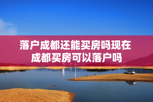 落户成都还能买房吗现在 成都买房可以落户吗