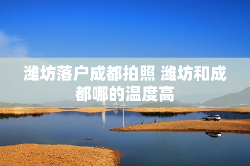 潍坊落户成都拍照 潍坊和成都哪的温度高