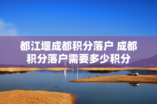 都江堰成都积分落户 成都积分落户需要多少积分