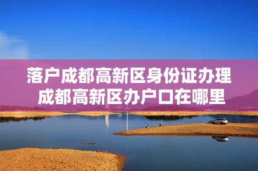 落户成都高新区身份证办理 成都高新区办户口在哪里办理