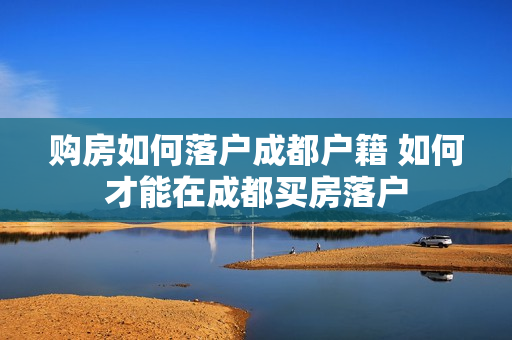 购房如何落户成都户籍 如何才能在成都买房落户