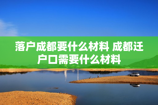 落户成都要什么材料 成都迁户口需要什么材料