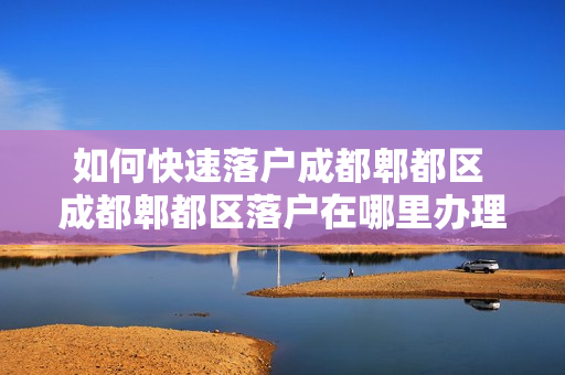 如何快速落户成都郫都区 成都郫都区落户在哪里办理